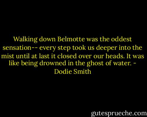 Walking down Belmotte was the oddest sensation-- every step took us deeper into the mist until at last it closed over our heads. It was like being drowned in the ghost of water. - Dodie Smith