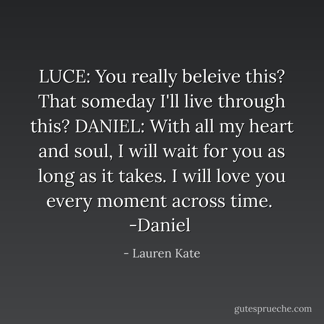 LUCE: You really beleive this? That someday I'll live through this?<br />DANIEL: With all my heart and soul, I will wait for you as long as it takes. I will love you every moment across time.<br /><br />-Daniel  - Lauren Kate