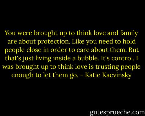 You were brought up to think love and family are about protection. Like you need to hold people close in order to care about them. But that's just living inside a bubble. It's control. I was brought up to think love is trusting people enough to let them go. - Katie Kacvinsky