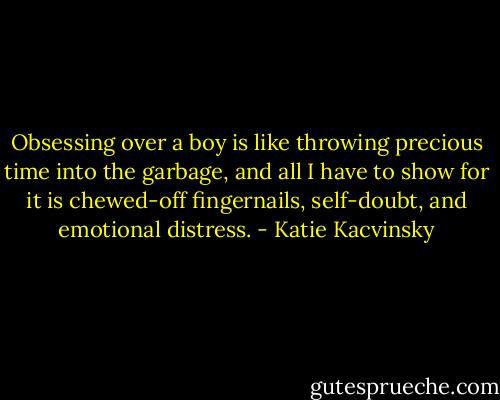 Obsessing over a boy is like throwing precious time into the garbage, and all I have to show for it is chewed-off fingernails, self-doubt, and emotional distress. - Katie Kacvinsky