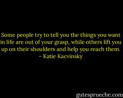 Some people try to tell you the things you want in life are out of your grasp, while others lift you up on their shoulders and help you reach them. - Katie Kacvinsky