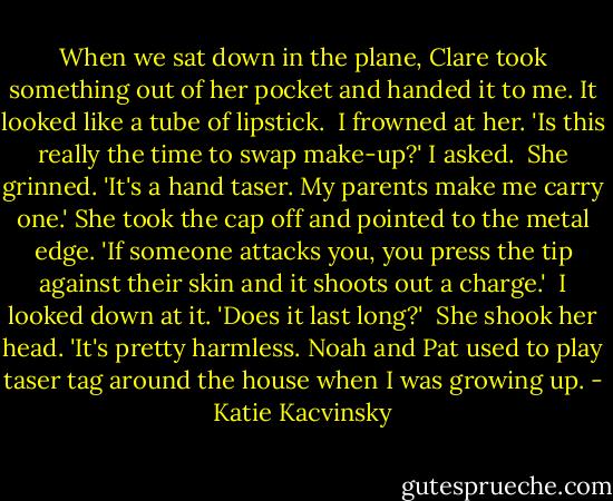 When we sat down in the plane, Clare took something out of her pocket and handed it to me. It looked like a tube of lipstick.<br /><br />I frowned at her. 'Is this really the time to swap make-up?' I asked.<br /><br />She grinned. 'It's a hand taser. My parents make me carry one.' She took the cap off and pointed to the metal edge. 'If someone attacks you, you press the tip against their skin and it shoots out a charge.'<br /><br />I looked down at it. 'Does it last long?'<br /><br />She shook her head. 'It's pretty harmless. Noah and Pat used to play taser tag around the house when I was growing up. - Katie Kacvinsky
