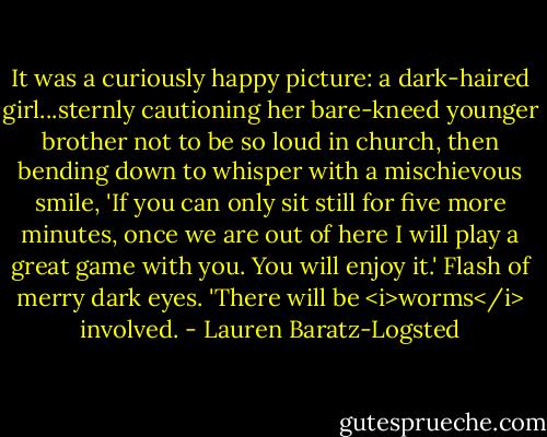 It was a curiously happy picture: a dark-haired girl...sternly cautioning her bare-kneed younger brother not to be so loud in church, then bending down to whisper with a mischievous smile, 'If you can only sit still for five more minutes, once we are out of here I will play a great game with you. You will enjoy it.' Flash of merry dark eyes. 'There will be <i>worms</i> involved. - Lauren Baratz-Logsted