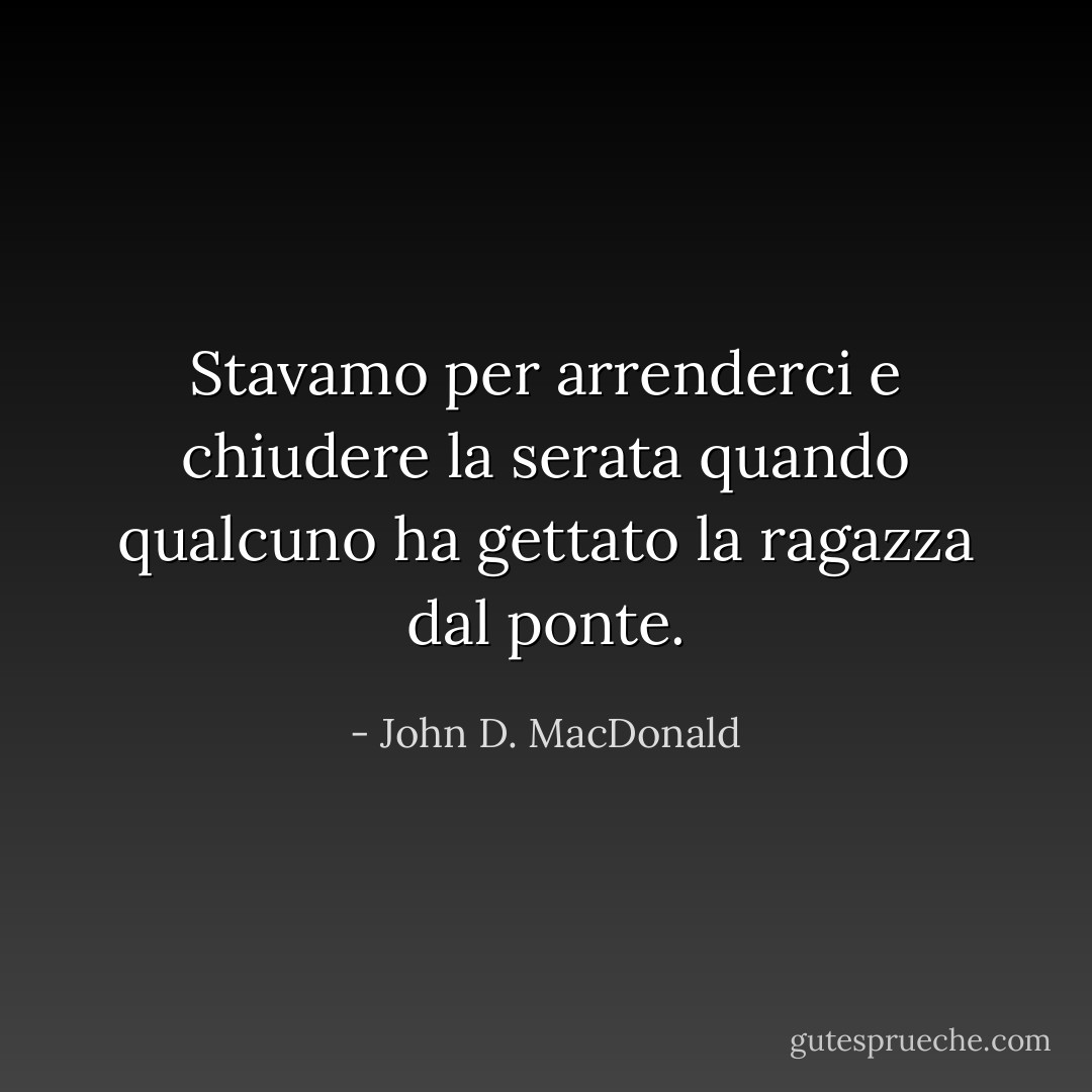 Stavamo per arrenderci e chiudere la serata quando qualcuno ha gettato la ragazza dal ponte. - John D. MacDonald