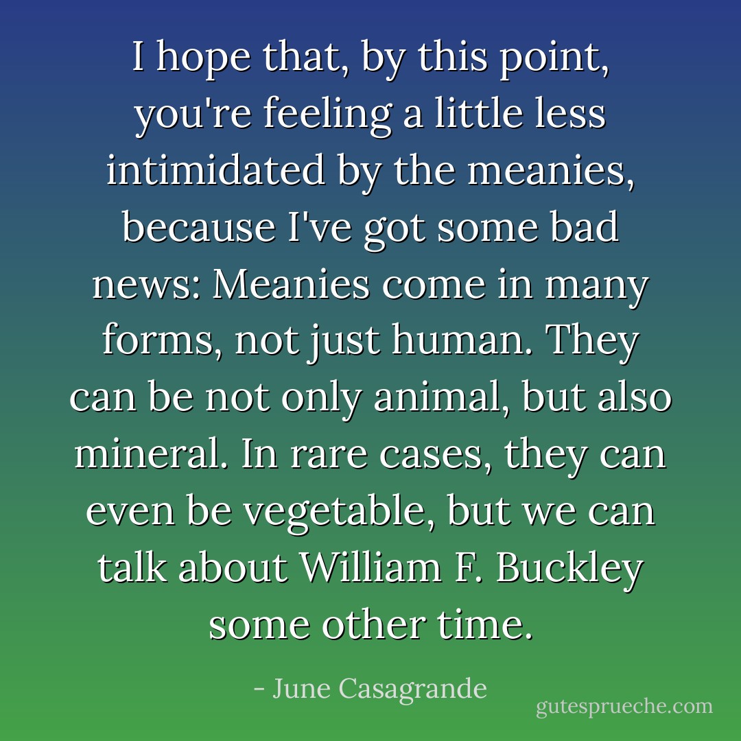 I hope that, by this point, you're feeling a little less intimidated by the meanies, because I've got some bad news: Meanies come in many forms, not just human. They can be not only animal, but also mineral. In rare cases, they can even be vegetable, but we can talk about William F. Buckley some other time. - June Casagrande