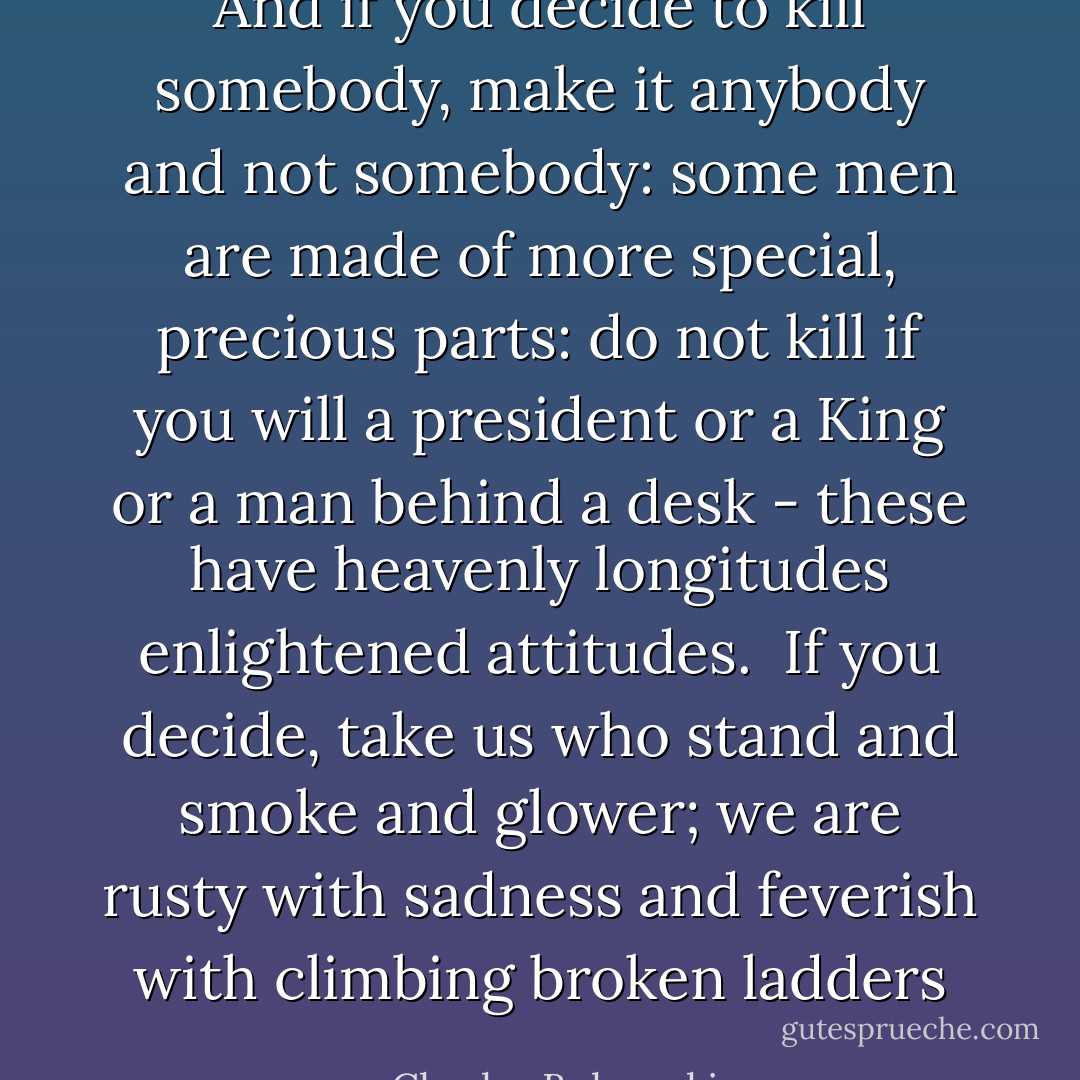 And if you decide to kill somebody,<br />make it anybody and not somebody:<br />some men are made of more special, precious parts:<br />do not kill if you will a president or a King or a man behind a desk -<br />these have heavenly longitudes<br />enlightened attitudes.<br /><br />If you decide,<br />take us<br />who stand and smoke and glower;<br />we are rusty with sadness<br />and<br />feverish<br />with climbing broken ladders - Charles Bukowski
