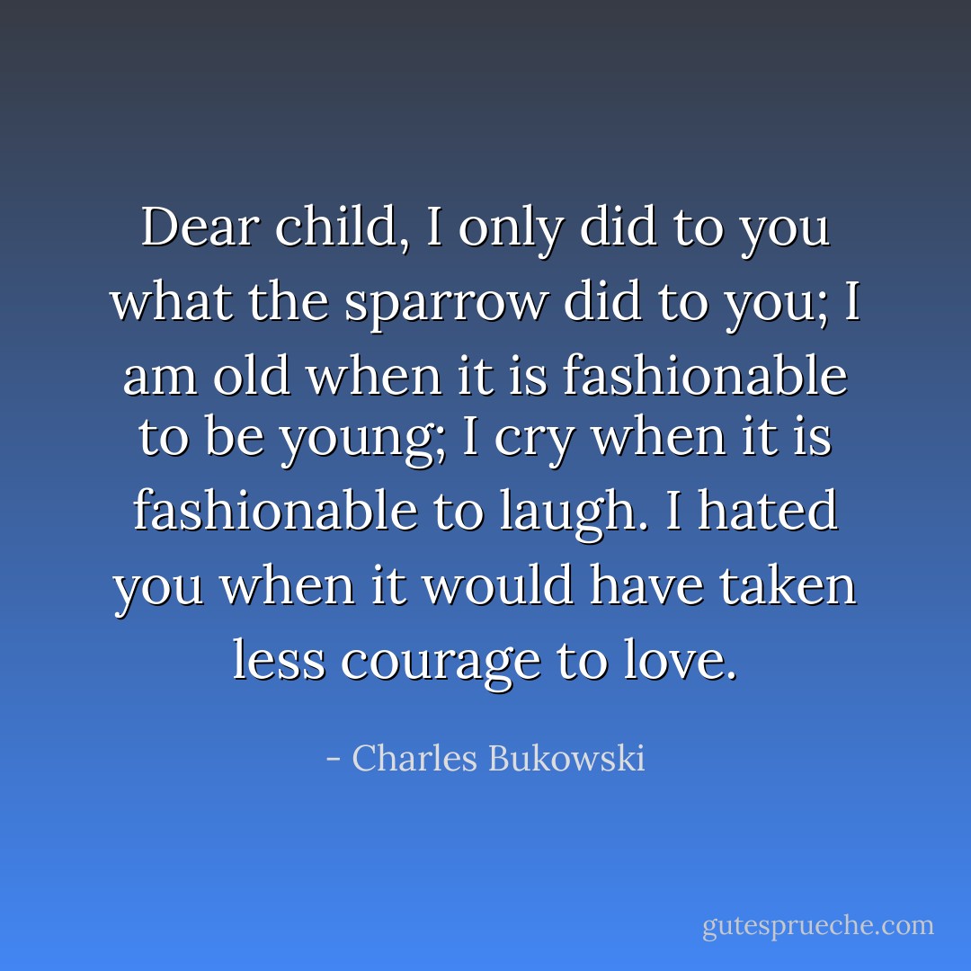 Dear child, I only did to you<br />what the sparrow<br />did to you; I am old when it is<br />fashionable to be young; I cry when it is<br />fashionable to laugh.<br />I hated you when it would have taken less courage to love. - Charles Bukowski