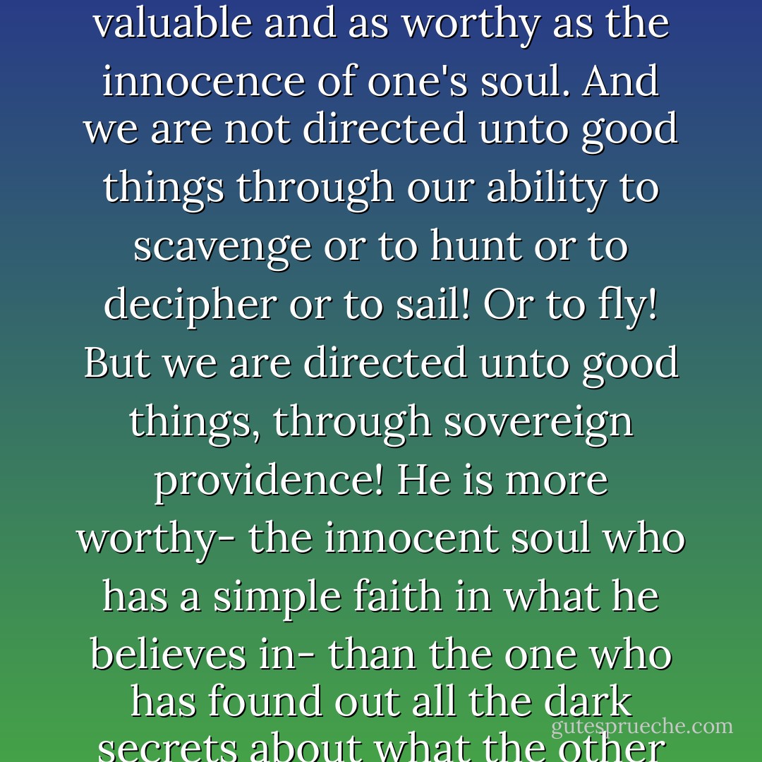 The knowledge of secrets is a very enticing ship, a very tempting voyage, and one thinks that the highest attainment in life is to find out hidden truths, to seek out what is truth, to know what are all lies; to uncover, to discover and to rediscover, to dig up, to expose, to reveal... But secrets can go on forever, for an eternity! For as vast as the universe is, so are the secrets therein! And one can lose, because of that thought that in the secrets, everything is to be gained! But I can see, that all the knowledge of hidden things, all the knowledge in the universe, is not nearly as valuable and as worthy as the innocence of one's soul. And we are not directed unto good things through our ability to scavenge or to hunt or to decipher or to sail! Or to fly! But we are directed unto good things, through sovereign providence! He is more worthy- the innocent soul who has a simple faith in what he believes in- than the one who has found out all the dark secrets about what the other man has put his faith in! And it is far more profitable for a man to be healthy, to have a long, long life, loved ones that are blessed with these blessings all the same, much love and happiness and safety! It is far more profitable for a man to be able to remain innocent and have love and be healthy and to be able to watch his loved ones in good health and in good love, than for a man to uncover all the secrets of the universe! A single love, a single faith, a single trust, and one hope- these are far, far better things to aspire to have! And this– this is the biggest secret! - C. JoyBell C.