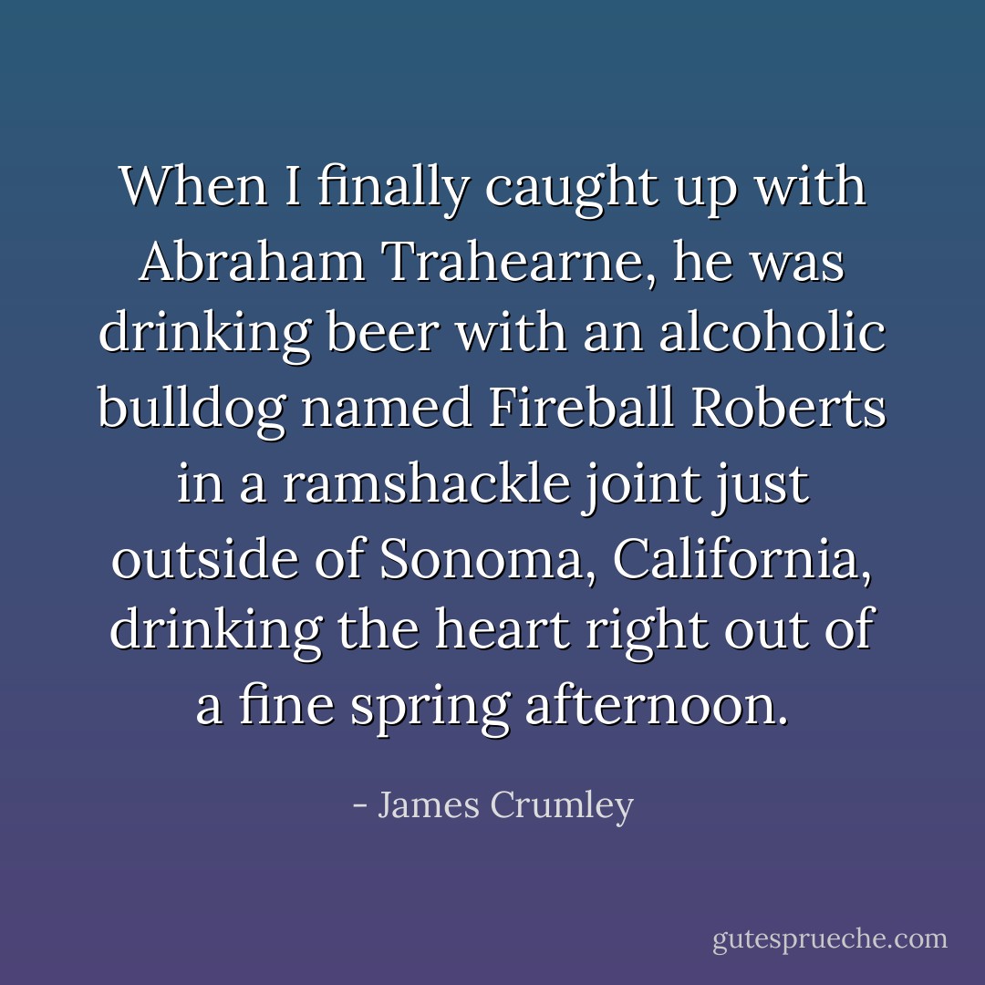 When I finally caught up with Abraham Trahearne, he was drinking beer with an alcoholic bulldog named Fireball Roberts in a ramshackle joint just outside of Sonoma, California, drinking the heart right out of a fine spring afternoon. - James Crumley