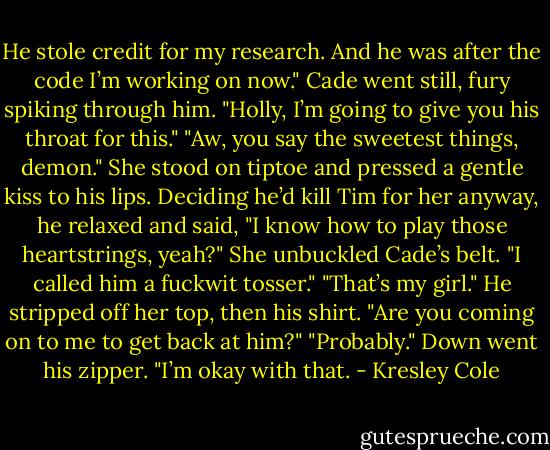 He stole credit for my research. And he was after the code I’m working on now."<br />Cade went still, fury spiking through him. "Holly, I’m going to give you his throat for this."<br />"Aw, you say the sweetest things, demon." She stood on tiptoe and pressed a gentle kiss to his lips.<br />Deciding he’d kill Tim for her anyway, he relaxed and said, "I know how to play those heartstrings, yeah?"<br />She unbuckled Cade’s belt. "I called him a fuckwit tosser."<br />"That’s my girl." He stripped off her top, then his shirt. "Are you coming on to me to get back at him?"<br />"Probably." Down went his zipper.<br />"I’m okay with that. - Kresley Cole