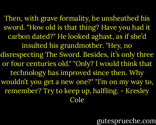 Then, with grave formality, he unsheathed his sword.<br />"How old is that thing? Have you had it carbon dated?"<br />He looked aghast, as if she’d insulted his grandmother. "Hey, no disrespecting The Sword. Besides, it’s only three or four centuries old."<br />"Only? I would think that technology has improved since then. Why wouldn’t you get a new one?"<br />"I’m on my way to, remember? Try to keep up, halfling. - Kresley Cole