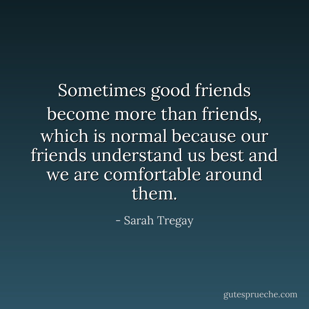 Sometimes good friends become more than friends, which is normal because our friends understand us best and we are comfortable around them. - Sarah Tregay