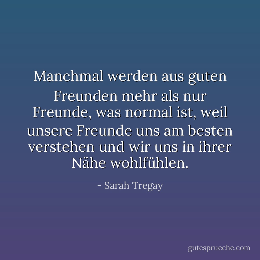 Manchmal werden aus guten Freunden mehr als nur Freunde, was normal ist, weil unsere Freunde uns am besten verstehen und wir uns in ihrer Nähe wohlfühlen. - Sarah Tregay<