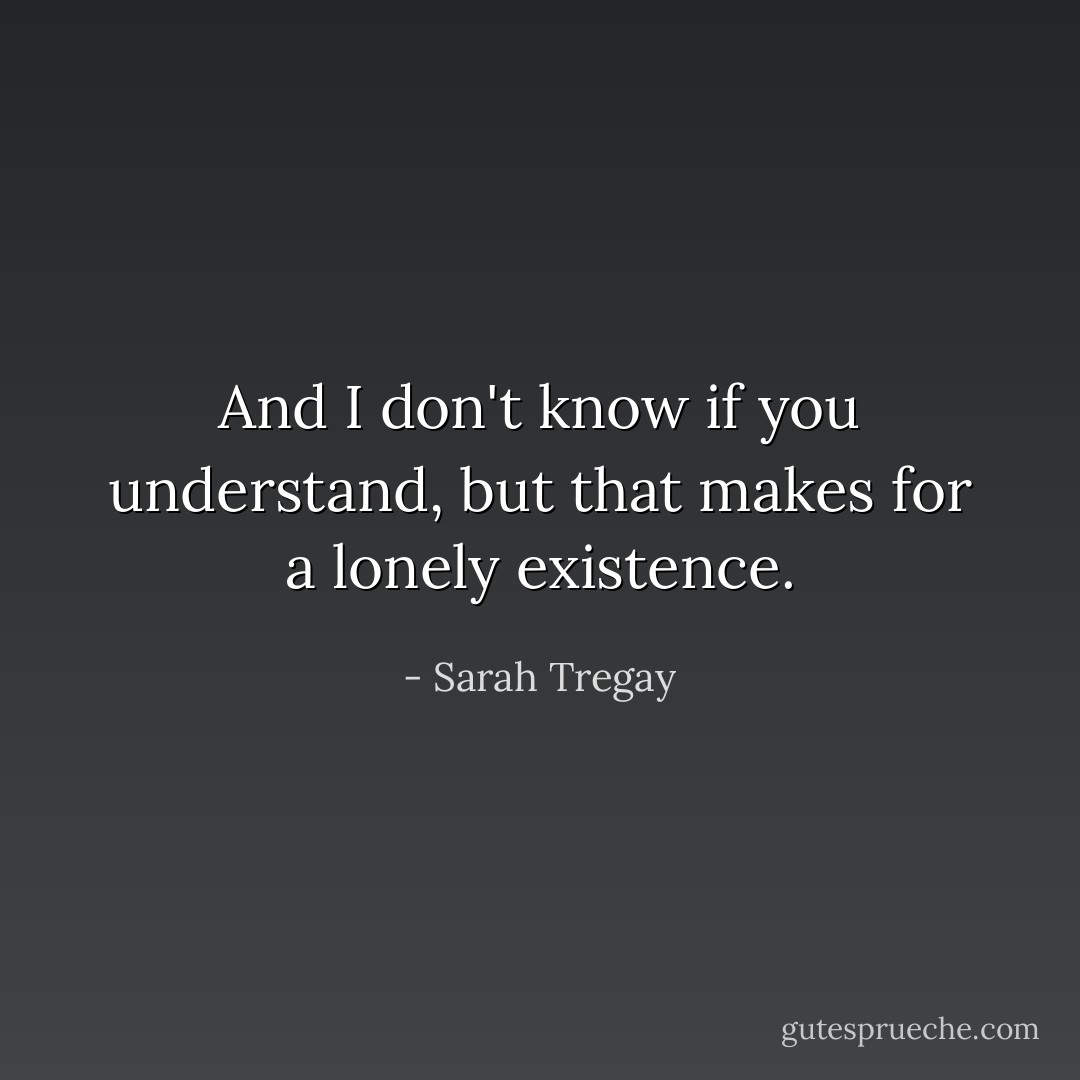 And I don't know if you understand, but that makes for a lonely existence. - Sarah Tregay