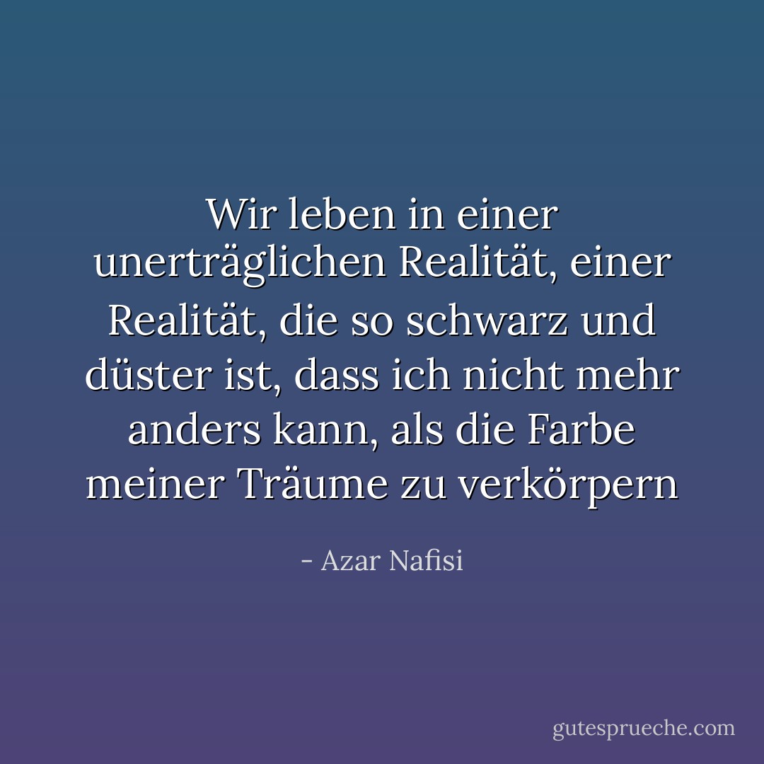 Wir leben in einer unerträglichen Realität, einer Realität, die so schwarz und düster ist, dass ich nicht mehr anders kann, als die Farbe meiner Träume zu verkörpern - Azar Nafisi<