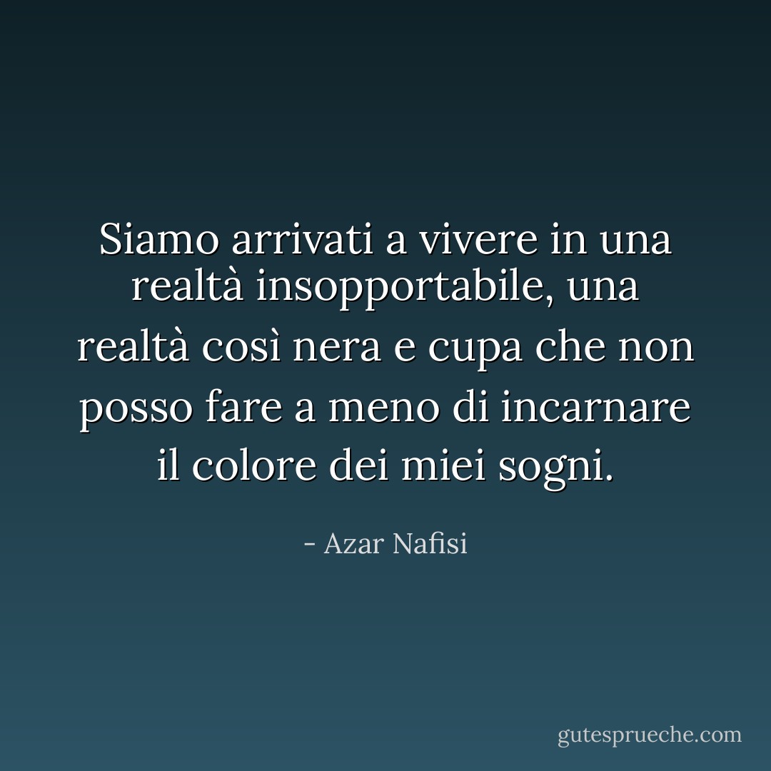 Siamo arrivati a vivere in una realtà insopportabile, una realtà così nera e cupa che non posso fare a meno di incarnare il colore dei miei sogni. - Azar Nafisi