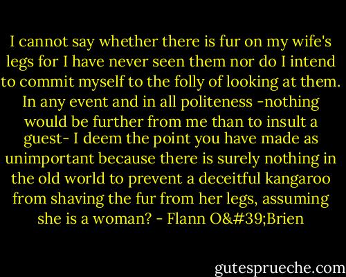 I cannot say whether there is fur on my wife's legs for I have never seen them nor do I intend to commit myself to the folly of looking at them. In any event and in all politeness -nothing would be further from me than to insult a guest- I deem the point you have made as unimportant because there is surely nothing in the old world to prevent a deceitful kangaroo from shaving the fur from her legs, assuming she is a woman? - Flann O'Brien