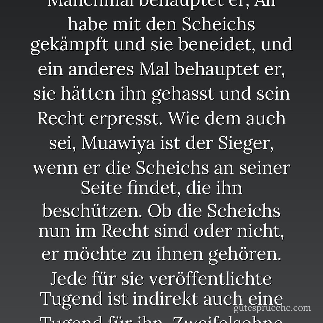 Es scheint, dass Muawiya die künstliche Rivalität zwischen Ali und den beiden Scheichs verbreiten will, und es ist ihm egal, auf wen der Schlag fällt. Manchmal behauptet er, Ali habe mit den Scheichs gekämpft und sie beneidet, und ein anderes Mal behauptet er, sie hätten ihn gehasst und sein Recht erpresst. Wie dem auch sei, Muawiya ist der Sieger, wenn er die Scheichs an seiner Seite findet, die ihn beschützen. Ob die Scheichs nun im Recht sind oder nicht, er möchte zu ihnen gehören. Jede für sie veröffentlichte Tugend ist indirekt auch eine Tugend für ihn. Zweifelsohne ist dies ein cleverer Plan. Früher oder später werden viele Muslime darauf hereinfallen. - علي الوردي Ali Al-Wardi<