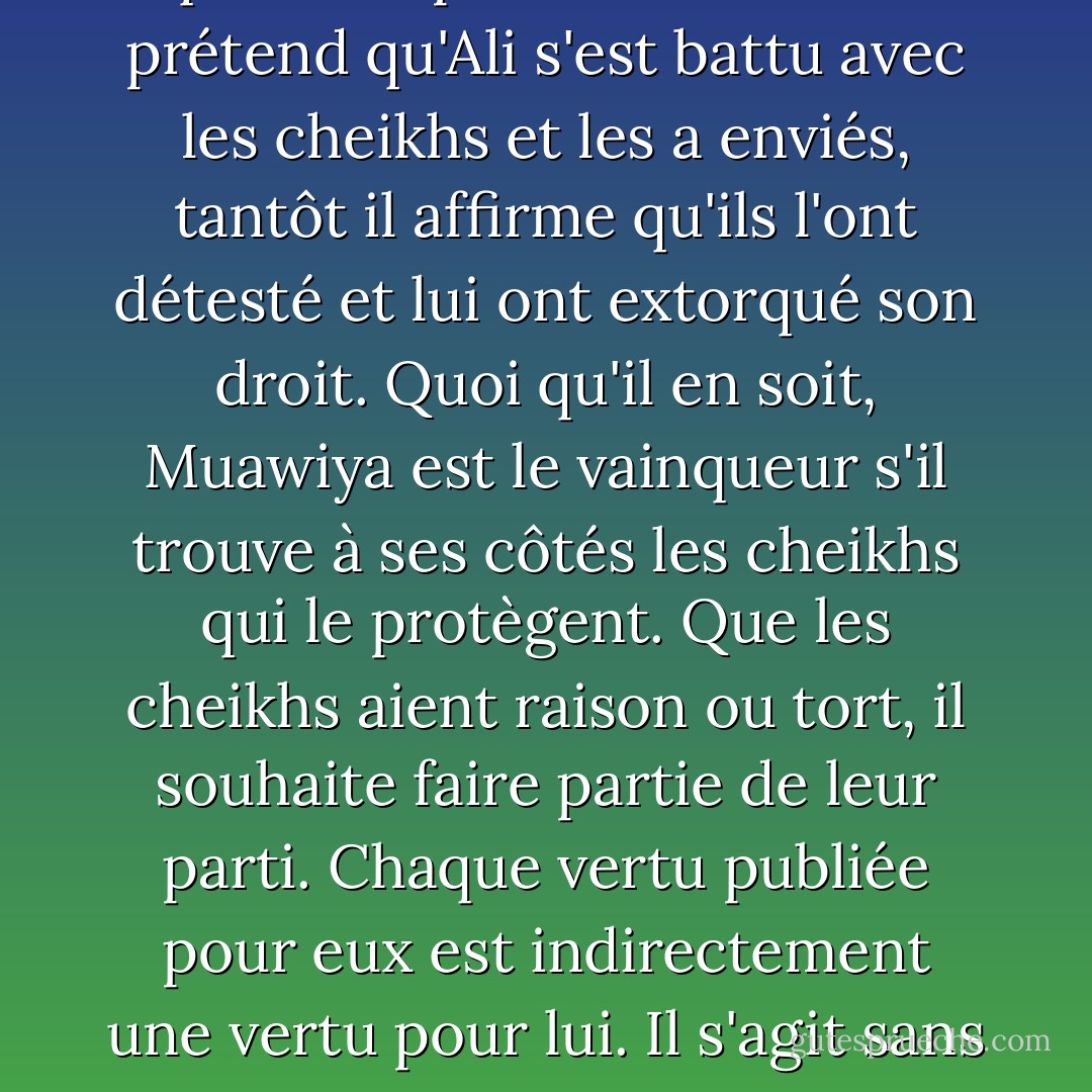 Il semble que Muawiya veuille répandre la rivalité artificielle entre Ali et les deux Shaykhs, sans se soucier de savoir sur qui le coup tombe. Tantôt il prétend qu'Ali s'est battu avec les cheikhs et les a enviés, tantôt il affirme qu'ils l'ont détesté et lui ont extorqué son droit. Quoi qu'il en soit, Muawiya est le vainqueur s'il trouve à ses côtés les cheikhs qui le protègent. Que les cheikhs aient raison ou tort, il souhaite faire partie de leur parti. Chaque vertu publiée pour eux est indirectement une vertu pour lui. Il s'agit sans aucun doute d'un complot astucieux. Tôt ou tard, de nombreux musulmans tomberont dans le panneau - علي الوردي Ali Al-Wardi