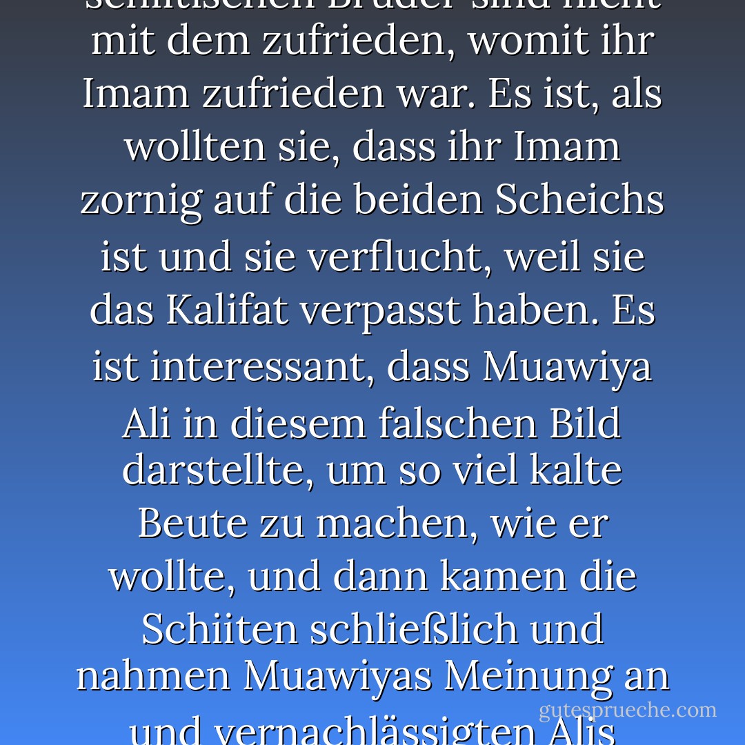 Ali akzeptierte die Nachfolge der beiden Scheichs. Aber die schiitischen Brüder sind nicht mit dem zufrieden, womit ihr Imam zufrieden war. Es ist, als wollten sie, dass ihr Imam zornig auf die beiden Scheichs ist und sie verflucht, weil sie das Kalifat verpasst haben. Es ist interessant, dass Muawiya Ali in diesem falschen Bild darstellte, um so viel kalte Beute zu machen, wie er wollte, und dann kamen die Schiiten schließlich und nahmen Muawiyas Meinung an und vernachlässigten Alis Meinung, leider - علي الوردي Ali Al-Wardi<