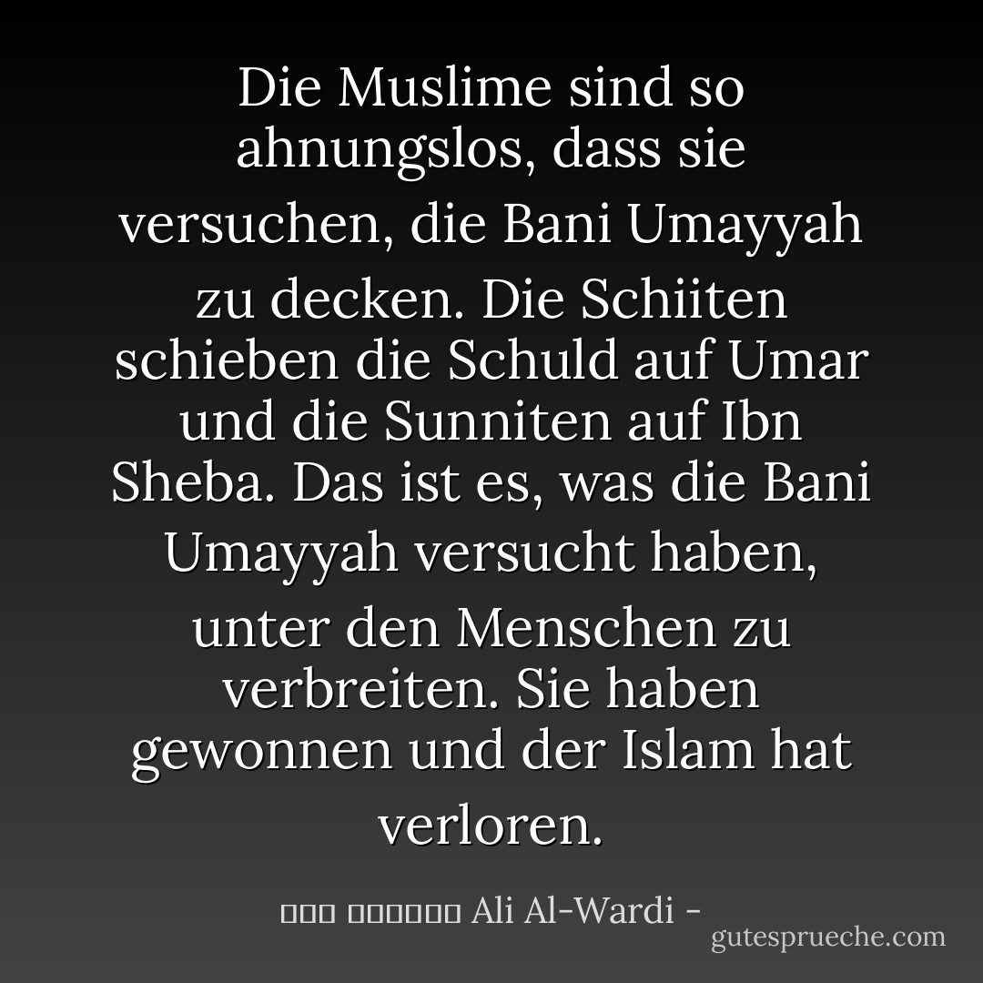 Die Muslime sind so ahnungslos, dass sie versuchen, die Bani Umayyah zu decken. Die Schiiten schieben die Schuld auf Umar und die Sunniten auf Ibn Sheba. Das ist es, was die Bani Umayyah versucht haben, unter den Menschen zu verbreiten. Sie haben gewonnen und der Islam hat verloren. - علي الوردي Ali Al-Wardi<