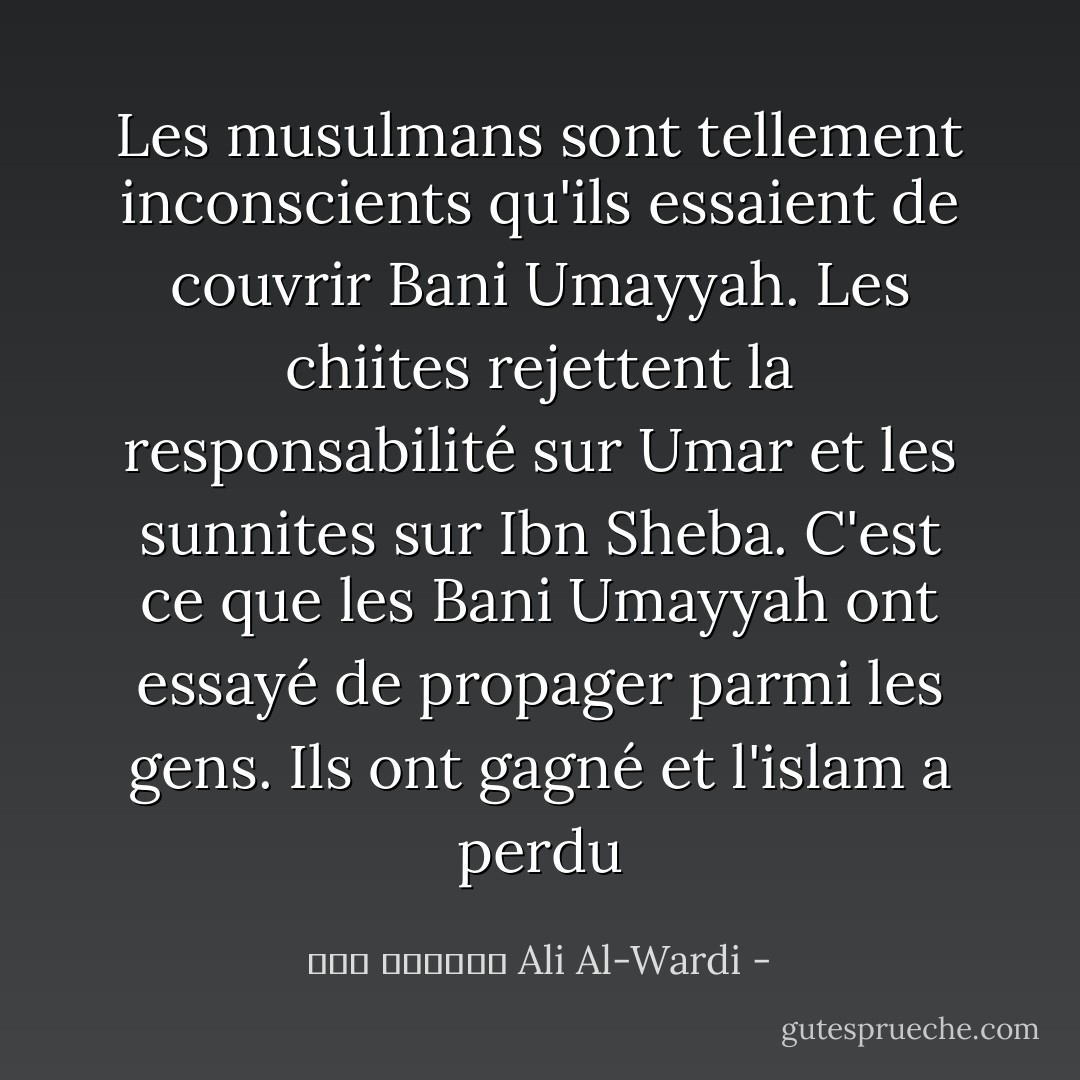 Les musulmans sont tellement inconscients qu'ils essaient de couvrir Bani Umayyah. Les chiites rejettent la responsabilité sur Umar et les sunnites sur Ibn Sheba. C'est ce que les Bani Umayyah ont essayé de propager parmi les gens. Ils ont gagné et l'islam a perdu - علي الوردي Ali Al-Wardi