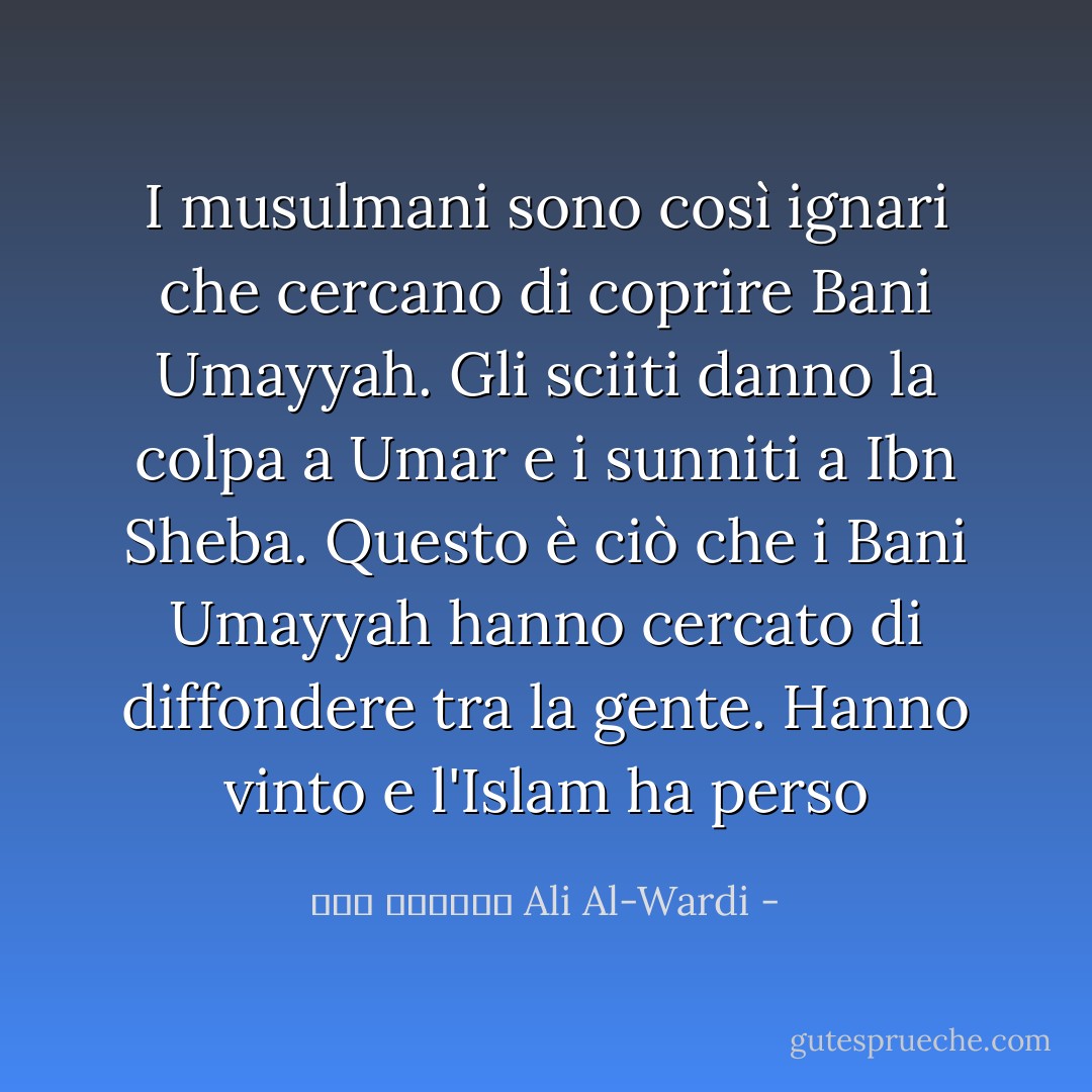 I musulmani sono così ignari che cercano di coprire Bani Umayyah. Gli sciiti danno la colpa a Umar e i sunniti a Ibn Sheba. Questo è ciò che i Bani Umayyah hanno cercato di diffondere tra la gente. Hanno vinto e l'Islam ha perso - علي الوردي Ali Al-Wardi