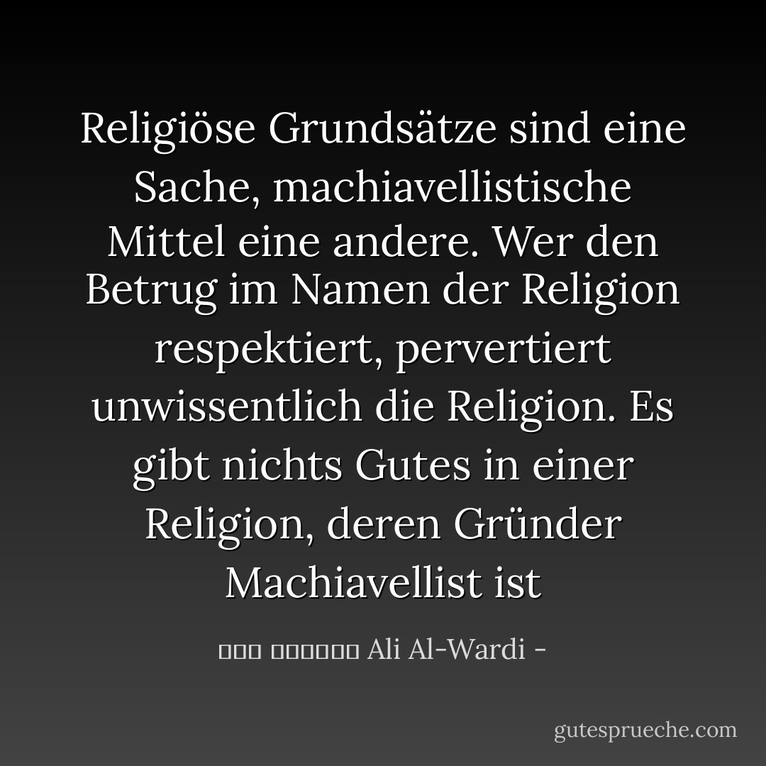 Religiöse Grundsätze sind eine Sache, machiavellistische Mittel eine andere. Wer den Betrug im Namen der Religion respektiert, pervertiert unwissentlich die Religion. Es gibt nichts Gutes in einer Religion, deren Gründer Machiavellist ist - علي الوردي Ali Al-Wardi<
