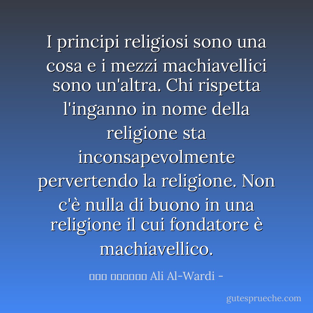 I principi religiosi sono una cosa e i mezzi machiavellici sono un'altra. Chi rispetta l'inganno in nome della religione sta inconsapevolmente pervertendo la religione. Non c'è nulla di buono in una religione il cui fondatore è machiavellico. - علي الوردي Ali Al-Wardi