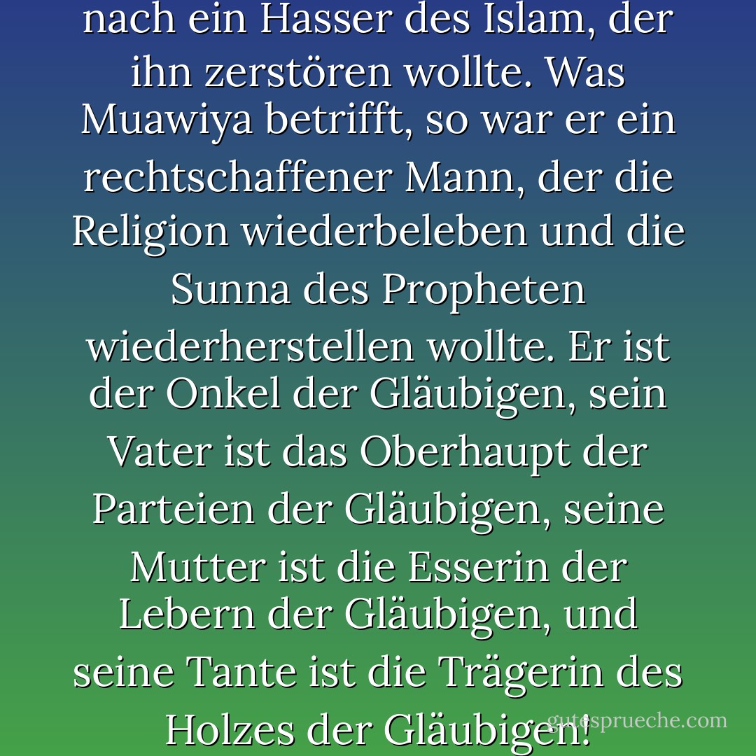 Ibn Sheba war ihrer Meinung nach ein Hasser des Islam, der ihn zerstören wollte. Was Muawiya betrifft, so war er ein rechtschaffener Mann, der die Religion wiederbeleben und die Sunna des Propheten wiederherstellen wollte. Er ist der Onkel der Gläubigen, sein Vater ist das Oberhaupt der Parteien der Gläubigen, seine Mutter ist die Esserin der Lebern der Gläubigen, und seine Tante ist die Trägerin des Holzes der Gläubigen! - علي الوردي Ali Al-Wardi<