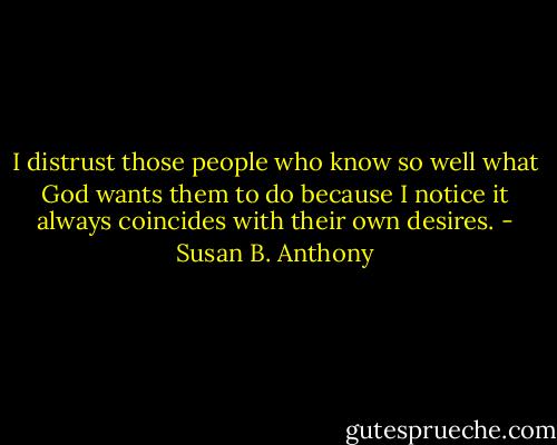 I distrust those people who know so well what God wants them to do because I notice it always coincides with their own desires. - Susan B. Anthony