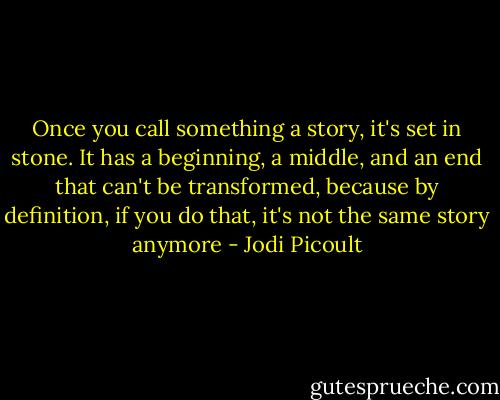 Once you call something a story, it's set in stone. It has a beginning, a middle, and an end that can't be transformed, because by definition, if you do that, it's not the same story anymore - Jodi Picoult