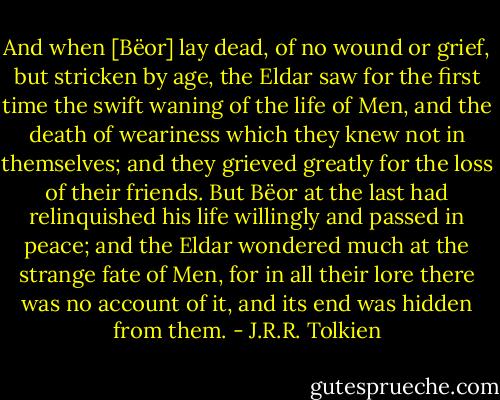 And when [Bëor] lay dead, of no wound or grief, but stricken by age, the Eldar saw for the first time the swift waning of the life of Men, and the death of weariness which they knew not in themselves; and they grieved greatly for the loss of their friends. But Bëor at the last had relinquished his life willingly and passed in peace; and the Eldar wondered much at the strange fate of Men, for in all their lore there was no account of it, and its end was hidden from them. - J.R.R. Tolkien