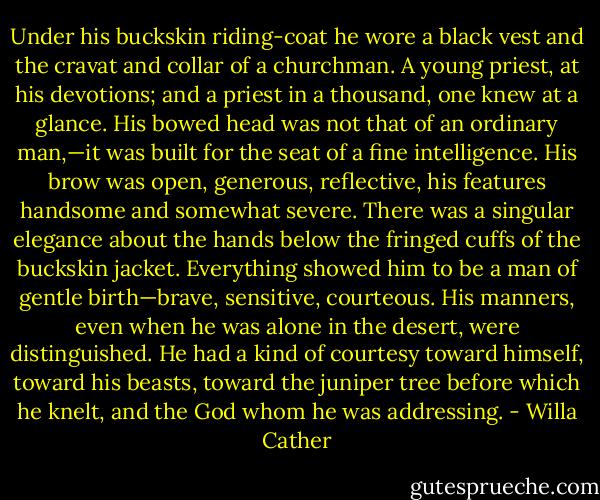 Under his buckskin riding-coat he wore a black vest and the cravat and collar of a churchman. A young priest, at his devotions; and a priest in a thousand, one knew at a glance. His bowed head was not that of an ordinary man,—it was built for the seat of a fine intelligence. His brow was open, generous, reflective, his features handsome and somewhat severe. There was a singular elegance about the hands below the fringed cuffs of the buckskin jacket. Everything showed him to be a man of gentle birth—brave, sensitive, courteous. His manners, even when he was alone in the desert, were distinguished. He had a kind of courtesy toward himself, toward his beasts, toward the juniper tree before which he knelt, and the God whom he was addressing. - Willa Cather