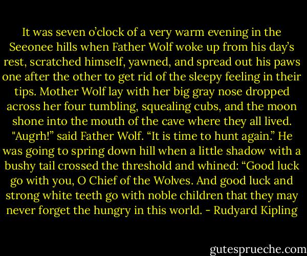 It was seven o’clock of a very warm evening in the Seeonee hills when Father Wolf woke up from his day’s rest, scratched himself, yawned, and spread out his paws one after the other to get rid of the sleepy feeling in their tips. Mother Wolf lay with her big gray nose dropped across her four tumbling, squealing cubs, and the moon shone into the mouth of the cave where they all lived. "Augrh!” said Father Wolf. “It is time to hunt again.” He was going to spring down hill when a little shadow with a bushy tail crossed the threshold and whined: “Good luck go with you, O Chief of the Wolves. And good luck and strong white teeth go with noble children that they may never forget the hungry in this world. - Rudyard Kipling