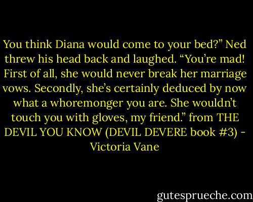 You think Diana would come to your bed?” Ned threw his head back and laughed. “You’re mad! First of all, she would never break her marriage vows. Secondly, she’s certainly deduced by now what a whoremonger you are. She wouldn’t touch you with gloves, my friend.” from THE DEVIL YOU KNOW (DEVIL DEVERE book #3) - Victoria Vane