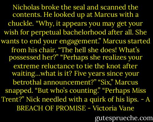 Nicholas broke the seal and scanned the contents. He looked up at Marcus with a chuckle. “Why, it appears you may get your wish for perpetual bachelorhood after all. She wants to end your engagement.”<br />Marcus started from his chair. “The hell she does! What’s possessed her?”<br />“Perhaps she realizes your extreme reluctance to tie the knot after waiting…what is it? Five years since your betrothal announcement?”<br />“Six,” Marcus snapped. “But who’s counting.”<br />“Perhaps Miss Trent?” Nick needled with a quirk of his lips.<br />- A BREACH OF PROMISE - Victoria Vane