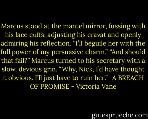 Marcus stood at the mantel mirror, fussing with his lace cuffs, adjusting his cravat and openly admiring his reflection. “I’ll beguile her with the full power of my persuasive charm.”<br />“And should that fail?”<br />Marcus turned to his secretary with a slow, devious grin. “Why, Nick, I’d have thought it obvious. I’ll just have to ruin her.”<br />-A BREACH OF PROMISE - Victoria Vane