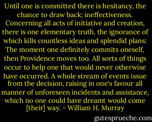 Until one is committed there is hesitancy, the chance to draw back; ineffectiveness. Concerning all acts of initiative and creation, there is one elementary truth, the ignorance of which kills countless ideas and splendid plans: The moment one definitely commits oneself, then Providence moves too. All sorts of things occur to help one that would never otherwise have occurred. A whole stream of events issue from the decision, raising in one's favour all manner of unforeseen incidents and assistance, which no one could have dreamt would come [their] way. - William H. Murray