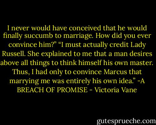I never would have conceived that he would finally succumb to marriage. How did you ever convince him?”<br />“I must actually credit Lady Russell. She explained to me that a man desires above all things to think himself his own master. Thus, I had only to convince Marcus that marrying me was entirely his own idea.”<br />-A BREACH OF PROMISE - Victoria Vane