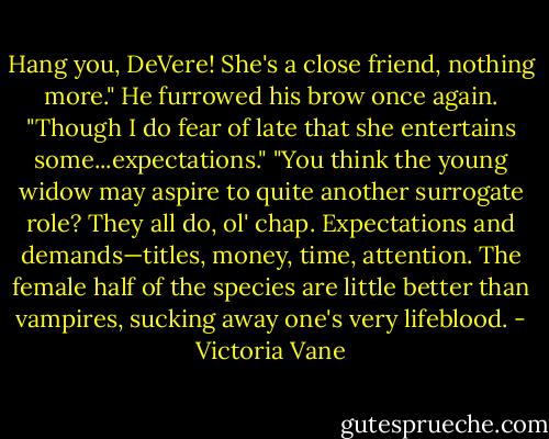 Hang you, DeVere! She's a close friend, nothing more." He furrowed his brow once again. "Though I do fear of late that she entertains some...expectations."<br />"You think the young widow may aspire to quite another surrogate role? They all do, ol' chap. Expectations and demands—titles, money, time, attention. The female half of the species are little better than vampires, sucking away one's very lifeblood. - Victoria Vane