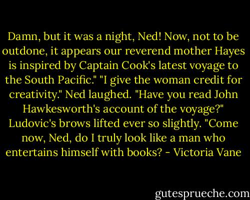Damn, but it was a night, Ned! Now, not to be outdone, it appears our reverend mother Hayes is inspired by Captain Cook's latest voyage to the South Pacific."<br />"I give the woman credit for creativity." Ned laughed. "Have you read John Hawkesworth's account of the voyage?"<br />Ludovic's brows lifted ever so slightly. "Come now, Ned, do I truly look like a man who entertains himself with books? - Victoria Vane