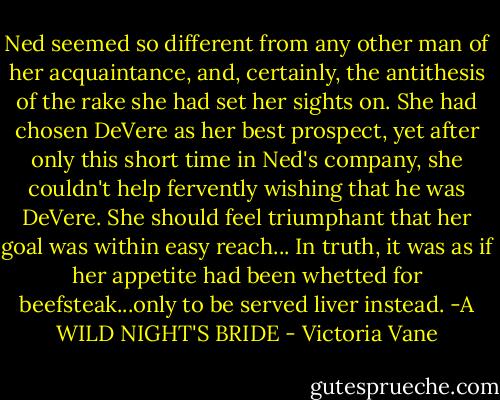 Ned seemed so different from any other man of her acquaintance, and, certainly, the antithesis of the rake she had set her sights on. She had chosen DeVere as her best prospect, yet after only this short time in Ned's company, she couldn't help fervently wishing that he was DeVere. She should feel triumphant that her goal was within easy reach... In truth, it was as if her appetite had been whetted for beefsteak...only to be served liver instead.<br />-A WILD NIGHT'S BRIDE - Victoria Vane