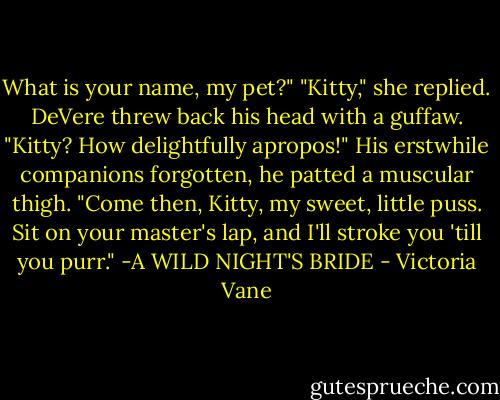 What is your name, my pet?"<br />"Kitty," she replied.<br />DeVere threw back his head with a guffaw. "Kitty? How delightfully apropos!" His erstwhile companions forgotten, he patted a muscular thigh. "Come then, Kitty, my sweet, little puss. Sit on your master's lap, and I'll stroke you 'till you purr."<br />-A WILD NIGHT'S BRIDE - Victoria Vane