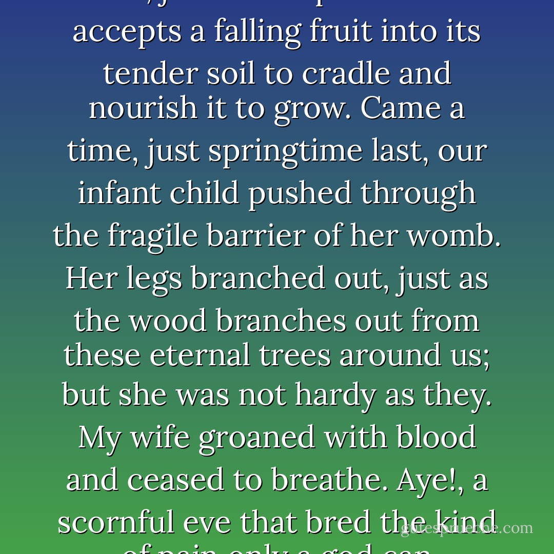 Her body accepted my brutal seed and took it to swell within, just as the patient earth accepts a falling fruit into its tender soil to cradle and nourish it to grow. Came a time, just springtime last, our infant child pushed through the fragile barrier of her womb. Her legs branched out, just as the wood branches out from these eternal trees around us; but she was not hardy as they. My wife groaned with blood and ceased to breathe. Aye!, a scornful eve that bred the kind of pain only a god can withstand. - Roman Payne
