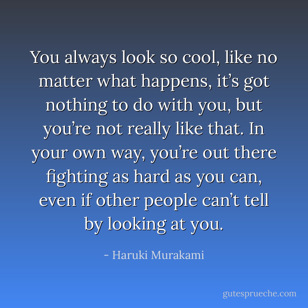 You always look so cool, like no matter what happens, it’s got nothing to do with you, but you’re not really like that. In your own way, you’re out there fighting as hard as you can, even if other people can’t tell by looking at you. - Haruki Murakami