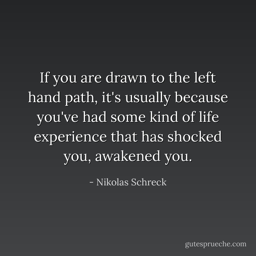 If you are drawn to the left hand path, it's usually because you've had some kind of life experience that has shocked you, awakened you. - Nikolas Schreck