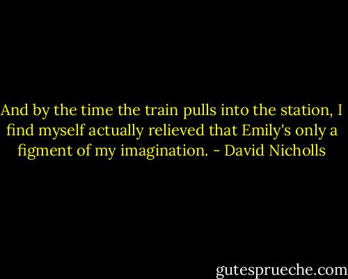And by the time the train pulls into the station, I find myself actually relieved that Emily's only a figment of my imagination. - David Nicholls