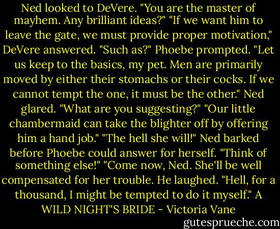 Ned looked to DeVere. "You are the master of mayhem. Any brilliant ideas?"<br />"If we want him to leave the gate, we must provide proper motivation," DeVere answered.<br />"Such as?" Phoebe prompted.<br />"Let us keep to the basics, my pet. Men are primarily moved by either their stomachs or their cocks. If we cannot tempt the one, it must be the other."<br />Ned glared. "What are you suggesting?"<br />"Our little chambermaid can take the blighter off by offering him a hand job."<br />"The hell she will!" Ned barked before Phoebe could answer for herself. "Think of something else!"<br />"Come now, Ned. She'll be well compensated for her trouble. He laughed. "Hell, for a thousand, I might be tempted to do it myself."<br />A WILD NIGHT'S BRIDE - Victoria Vane