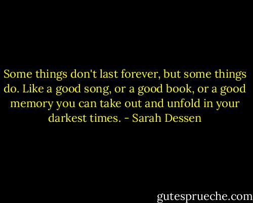 Some things don't last forever, but some things do. Like a good song, or a good book, or a good memory you can take out and unfold in your darkest times. - Sarah Dessen